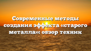 Современные методы создания эффекта «старого металла»: обзор техник