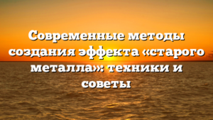 Современные методы создания эффекта «старого металла»: техники и советы