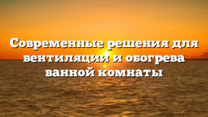 Современные решения для вентиляции и обогрева ванной комнаты