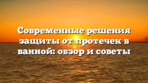 Современные решения защиты от протечек в ванной: обзор и советы