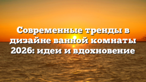 Современные тренды в дизайне ванной комнаты 2026: идеи и вдохновение