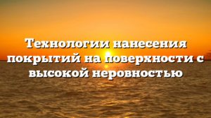 Технологии нанесения покрытий на поверхности с высокой неровностью