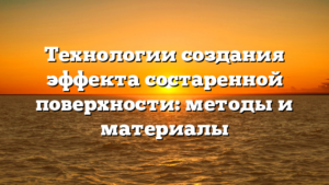 Технологии создания эффекта состаренной поверхности: методы и материалы