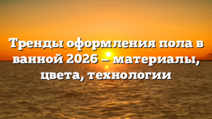 Тренды оформления пола в ванной 2026 — материалы, цвета, технологии