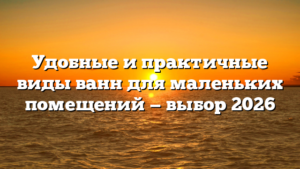 Удобные и практичные виды ванн для маленьких помещений — выбор 2026