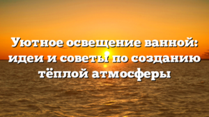 Уютное освещение ванной: идеи и советы по созданию тёплой атмосферы