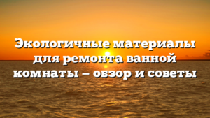 Экологичные материалы для ремонта ванной комнаты — обзор и советы