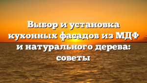 Выбор и установка кухонных фасадов из МДФ и натурального дерева: советы