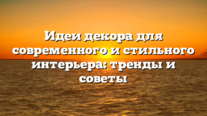 Идеи декора для современного и стильного интерьера: тренды и советы