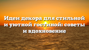 Идеи декора для стильной и уютной гостиной: советы и вдохновение