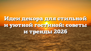 Идеи декора для стильной и уютной гостиной: советы и тренды 2026