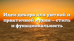 Идеи декора для уютной и практичной кухни — стиль и функциональность