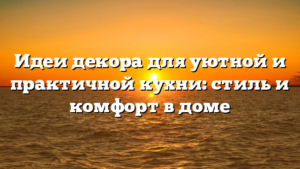 Идеи декора для уютной и практичной кухни: стиль и комфорт в доме
