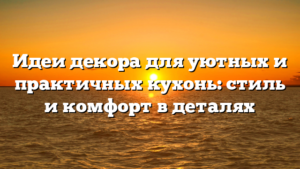 Идеи декора для уютных и практичных кухонь: стиль и комфорт в деталях