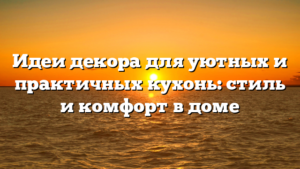 Идеи декора для уютных и практичных кухонь: стиль и комфорт в доме