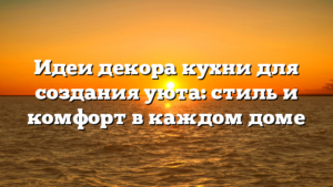 Идеи декора кухни для создания уюта: стиль и комфорт в каждом доме