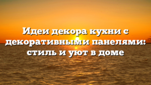 Идеи декора кухни с декоративными панелями: стиль и уют в доме