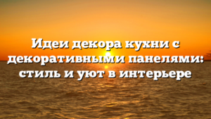 Идеи декора кухни с декоративными панелями: стиль и уют в интерьере