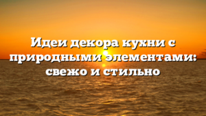 Идеи декора кухни с природными элементами: свежо и стильно