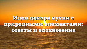 Идеи декора кухни с природными элементами: советы и вдохновение