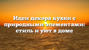 Идеи декора кухни с природными элементами: стиль и уют в доме