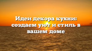 Идеи декора кухни: создаем уют и стиль в вашем доме