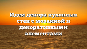 Идеи декора кухонных стен с мозаикой и декоративными элементами
