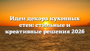 Идеи декора кухонных стен: стильные и креативные решения 2026
