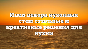 Идеи декора кухонных стен: стильные и креативные решения для кухни