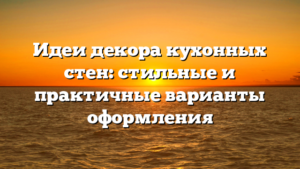 Идеи декора кухонных стен: стильные и практичные варианты оформления
