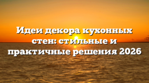 Идеи декора кухонных стен: стильные и практичные решения 2026