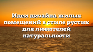 Идеи дизайна жилых помещений в стиле рустик для любителей натуральности