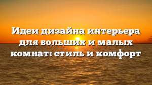 Идеи дизайна интерьера для больших и малых комнат: стиль и комфорт