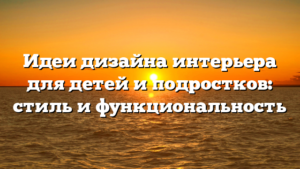 Идеи дизайна интерьера для детей и подростков: стиль и функциональность