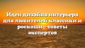 Идеи дизайна интерьера для любителей классики и роскоши – советы экспертов
