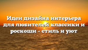 Идеи дизайна интерьера для любителей классики и роскоши – стиль и уют