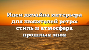 Идеи дизайна интерьера для любителей ретро: стиль и атмосфера прошлых эпох