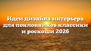 Идеи дизайна интерьера для поклонников классики и роскоши 2026
