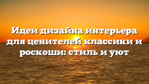 Идеи дизайна интерьера для ценителей классики и роскоши: стиль и уют
