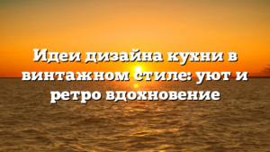 Идеи дизайна кухни в винтажном стиле: уют и ретро вдохновение