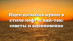 Идеи дизайна кухни в стиле лофт и хай-тек: советы и вдохновение