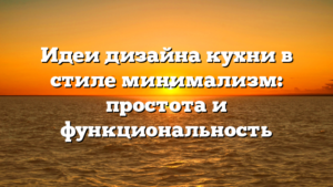 Идеи дизайна кухни в стиле минимализм: простота и функциональность