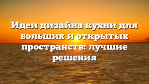 Идеи дизайна кухни для больших и открытых пространств: лучшие решения