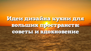 Идеи дизайна кухни для больших пространств: советы и вдохновение