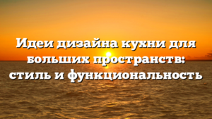 Идеи дизайна кухни для больших пространств: стиль и функциональность