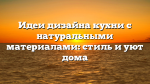 Идеи дизайна кухни с натуральными материалами: стиль и уют дома
