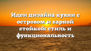 Идеи дизайна кухни с островом и барной стойкой: стиль и функциональность