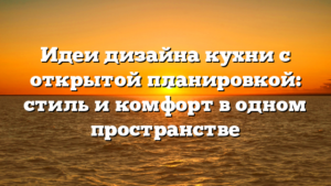Идеи дизайна кухни с открытой планировкой: стиль и комфорт в одном пространстве