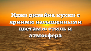 Идеи дизайна кухни с яркими насыщенными цветами: стиль и атмосфера