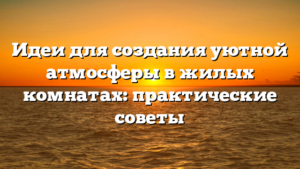Идеи для создания уютной атмосферы в жилых комнатах: практические советы
